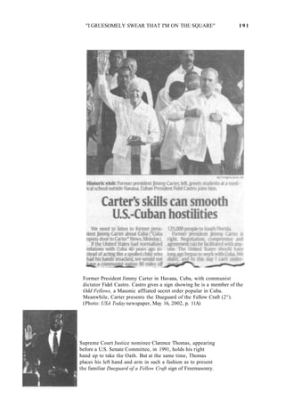 "I GRUESOMELY SWEAR THAT I'M ON THE SQUARE" 1 9 1
Former President Jimmy Carter in Havana, Cuba, with communist
dictator Fidel Castro. Castro gives a sign showing he is a member of the
Odd Fellows, a Masonic affliated secret order popular in Cuba.
Meanwhile, Carter presents the Dueguard of the Fellow Craft (2°).
(Photo: USA Today newspaper, May 16, 2002, p. 11A)
Supreme Court Justice nominee Clarence Thomas, appearing
before a U.S. Senate Committee, in 1991, holds his right
hand up to take the Oath. But at the same time, Thomas
places his left hand and arm in such a fashion as to present
the familiar Dueguard of a Fellow Craft sign of Freemasonry.
 