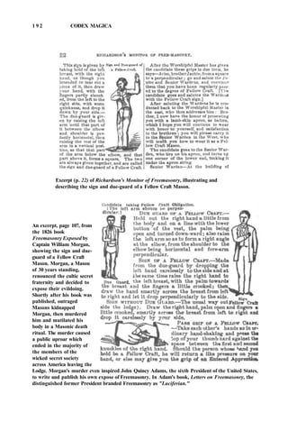 1 9 2 CODEX MAGICA
Excerpt (p. 22) of Richardson's Monitor of Freemasonry, illustrating and
describing the sign and due-guard of a Fellow Craft Mason.
An excerpt, page 107, from
the 1826 book
Freemasonry Exposed by
Captain William Morgan,
showing the sign and due-
guard of a Fellow Craft
Mason. Morgan, a Mason
of 30 years standing,
renounced the cultic secret
fraternity and decided to
expose their evildoing.
Shortly after his book was
published, outraged
Masons kidnapped
Morgan, then murdered
him and mutilated his
body in a Masonic death
ritual. The murder caused
a public uproar which
ended in the majority of
the members of the
wicked secret society
across America leaving the
Lodge. Morgan's murder even inspired John Quincy Adams, the sixth President of the United States,
to write and publish his own expose of Freemasonry. In Adam's book, Letters on Freemasonry, the
distinguished former President branded Freemasonry as "Luciferian."
 