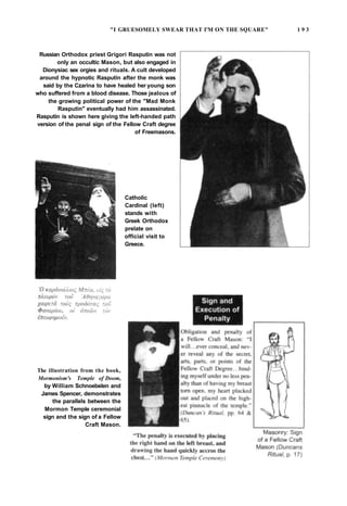 "I GRUESOMELY SWEAR THAT I'M ON THE SQUARE" 1 9 3
Russian Orthodox priest Grigori Rasputin was not
only an occultic Mason, but also engaged in
Dionysiac sex orgies and rituals. A cult developed
around the hypnotic Rasputin after the monk was
said by the Czarina to have healed her young son
who suffered from a blood disease. Those jealous of
the growing political power of the "Mad Monk
Rasputin" eventually had him assassinated.
Rasputin is shown here giving the left-handed path
version of the penal sign of the Fellow Craft degree
of Freemasons.
Catholic
Cardinal (left)
stands with
Greek Orthodox
prelate on
official visit to
Greece.
The illustration from the book,
Mormonism's Temple of Doom,
by William Schnoebelen and
James Spencer, demonstrates
the parallels between the
Mormon Temple ceremonial
sign and the sign of a Fellow
Craft Mason.
 