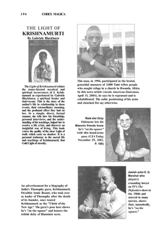 194 CODEX MAGICA
THE LIGHT OF
KRISHNAMURTI
By Gabriele Blackburn
The Light of Krishnamurti relates
the many-faceted mystical and
spiritual occurrences of J. Krish-
namurti as experienced by Gabriele
Blackburn, a spiritual healer and
clairvoyant. This is the story of the
author's life in relationship to these
events, their extraordinary meaning,
and the profound effect they had on
her. In a simple, direct, factual
manner, she tells how his friendship,
personal interviews, and the under-
standing of his teachings, helped her to
resolve a life crisis, and discover an
insightful way of living. This book
voices the quality of the clear Light of
truth which casts no shadow. It is a
personal testimony to the sacred life
and teachings of Krishnamurti, that
Gold Light of eternity.
An advertisement for a biography of
India's Theosophy guru, Krishnamurti.
Occultist Annie Besant, who took over
as leader of Theosophy after the death
of its founder, once touted
Krishnamurti as the "Christ of the
New Age." Tbe guru's pose here shows
he's "on the square" and honors the
trifold deity of Illuminist sects.
This man, in 1994, participated in the brutal,
genocidal massacre of 3,000 Tutsi tribes people
who sought refuge in a church in Rwanda, Africa.
In this news article (Austin American-Statesman,
April 11, 2004), he says he is repentant and is
rehabilitated. The cultic positioning of his arms
and clenched fist say otherwise.
Rock star Ozzy
Osbourne lets his
Masonic friends know
he's "on the square"
with this hand/arms
pose. (USA Today,
November 29, 2002,
P. 10A)
Jewish actor E. G.
Marshal who
played a
crusading lawyer
on TV's The
Defenders show in
the 1960s and
starred in many
movies, shows
that, masonically,
he's "on the
square."
 