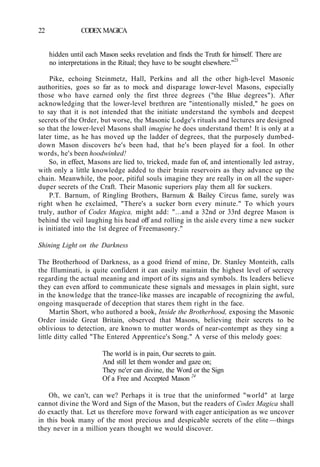 22 CODEX MAGICA
hidden until each Mason seeks revelation and finds the Truth for himself. There are
no interpretations in the Ritual; they have to be sought elsewhere."23
Pike, echoing Steinmetz, Hall, Perkins and all the other high-level Masonic
authorities, goes so far as to mock and disparage lower-level Masons, especially
those who have earned only the first three degrees ("the Blue degrees"). After
acknowledging that the lower-level brethren are "intentionally misled," he goes on
to say that it is not intended that the initiate understand the symbols and deepest
secrets of the Order, but worse, the Masonic Lodge's rituals and lectures are designed
so that the lower-level Masons shall imagine he does understand them! It is only at a
later time, as he has moved up the ladder of degrees, that the purposely dumbed-
down Mason discovers he's been had, that he's been played for a fool. In other
words, he's been hoodwinked!
So, in effect, Masons are lied to, tricked, made fun of, and intentionally led astray,
with only a little knowledge added to their brain reservoirs as they advance up the
chain. Meanwhile, the poor, pitiful souls imagine they are really in on all the super-
duper secrets of the Craft. Their Masonic superiors play them all for suckers.
P.T. Barnum, of Ringling Brothers, Barnum & Bailey Circus fame, surely was
right when he exclaimed, "There's a sucker born every minute." To which yours
truly, author of Codex Magica, might add: "...and a 32nd or 33rd degree Mason is
behind the veil laughing his head off and rolling in the aisle every time a new sucker
is initiated into the 1st degree of Freemasonry."
Shining Light on the Darkness
The Brotherhood of Darkness, as a good friend of mine, Dr. Stanley Monteith, calls
the Illuminati, is quite confident it can easily maintain the highest level of secrecy
regarding the actual meaning and import of its signs and symbols. Its leaders believe
they can even afford to communicate these signals and messages in plain sight, sure
in the knowledge that the trance-like masses are incapable of recognizing the awful,
ongoing masquerade of deception that stares them right in the face.
Martin Short, who authored a book, Inside the Brotherhood, exposing the Masonic
Order inside Great Britain, observed that Masons, believing their secrets to be
oblivious to detection, are known to mutter words of near-contempt as they sing a
little ditty called "The Entered Apprentice's Song." A verse of this melody goes:
The world is in pain, Our secrets to gain.
And still let them wonder and gaze on;
They ne'er can divine, the Word or the Sign
Of a Free and Accepted Mason 24
Oh, we can't, can we? Perhaps it is true that the uninformed "world" at large
cannot divine the Word and Sign of the Mason, but the readers of Codex Magica shall
do exactly that. Let us therefore move forward with eager anticipation as we uncover
in this book many of the most precious and despicable secrets of the elite —things
they never in a million years thought we would discover.
 