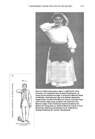 "I GRUESOMELY SWEAR THAT I'M ON THE SQUARE" 199
Mormon (LDS) woman gives a sign in a LDS Church ritual
ceremony. It is exactly the same as that of Freemasonry, as
proven by this excerpt from page 17 of Duncan's Masonic Ritual
and Monitor, illustrating the sign of an Entered Apprentice.
Joseph Smith, founder of the Mormon Church, borrowed many
of his church's signs, grips, symbols, and rituals from the
Masonic Lodge. In fact, Smith was excommunicated by the
Masons for having done so. (Photo of Mormon woman is from
Mormonism, Masonry and Godhood, by Dr. Cathy Burns,
Sharing Publishing, Mt. Carmel, Pennsylvania)
 