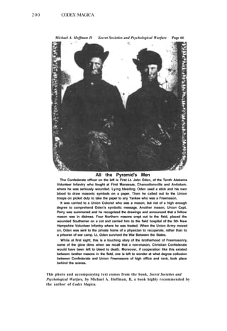 200 CODEX MAGICA
Michael A. Hoffman II Secret Societies and Psychological Warfare Page 66
This photo and accompanying text comes from the book, Secret Societies and
Psychological Warfare, by Michael A. Hoffman, II, a book highly recommended by
the author of Codex Magica.
All the Pyramid's Men
The Confederate officer on the left is First Lt. John Oden, of the Tenth Alabama
Volunteer Infantry who fought at First Manassas, Chancellorsville and Antietam.
where he was seriously wounded. Lying bleeding. Oden used a stick and his own
blood to draw masonic symbols on a paper. Then he called out to the Union
troops on picket duty to take the paper to any Yankee who was a Freemason.
It was carried to a Union Colonel who was a mason, but not of a high enough
degree to comprehend Oden's symbolic message. Another mason, Union Capt.
Perry was summoned and he recognized the drawings and announced that a fellow
mason was in distress. Four Northern masons crept out to the field, placed the
wounded Southerner on a cot and carried him to the field hospital of the 5th New
Hampshire Volunteer Infantry where he was treated. When the Union Army moved
on, Oden was sent to the private home of a physician to recuperate, rather than to
a prisoner of war camp. Lt. Oden survived the War Between the States.
While at first sight, this is a touching story of the brotherhood of Freemasonry,
some of the glow dims when we recall that a non-mason, Christian Confederate
would have been left to bleed to death. Moreover, if cooperation like this existed
between brother masons in the field, one is left to wonder at what degree collusion
between Confederate and Union Freemasons of high office and rank, took place
behind the scenes.
 