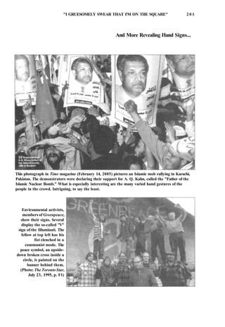 "I GRUESOMELY SWEAR THAT I'M ON THE SQUARE" 2 0 1
And More Revealing Hand Signs...
This photograph in Time magazine (February 14, 2005) pictures an Islamic mob rallying in Karachi,
Pakistan. The demonstrators were declaring their support for A. Q. Kahn, called the "Father of the
Islamic Nuclear Bomb." What is especially interesting are the many varied hand gestures of the
people in the crowd. Intriguing, to say the least.
Environmental activists,
members of Greenpeace,
show their signs. Several
display the so-called "V"
sign of the Illuminati. The
fellow at top left has his
fist clenched in a
communist mode. The
peace symbol, an upside-
down broken cross inside a
circle, is painted on the
banner behind them.
(Photo: The Toronto Star,
July 23, 1995, p. F1)
 