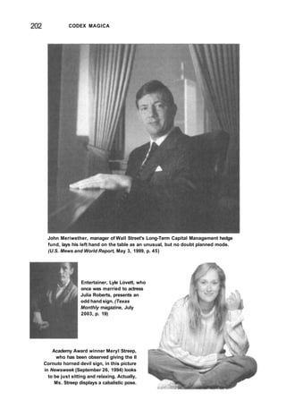 202 CODEX MAGICA
John Meriwether, manager of Wall Street's Long-Term Capital Management hedge
fund, lays his left hand on the table as an unusual, but no doubt planned mode.
(U.S. Mews and World Report, May 3, 1999, p. 45)
Entertainer, Lyle Lovett, who
once was married to actress
Julia Roberts, presents an
odd hand sign. (Texas
Monthly magazine, July
2003, p. 19)
Academy Award winner Meryl Streep,
who has been observed giving the Il
Cornuto horned devil sign, in this picture
in Newsweek (September 26, 1994) looks
to be just sitting and relaxing. Actually,
Ms. Streep displays a cabalistic pose.
 