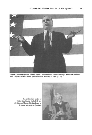 "I GRUESOMELY SWEAR THAT I'M ON THE SQUARE" 2 0 3
Former Vermont Governor, Howard Dean, Chairman of the Democrat Party's National Committee
(DNC), signs with both hands. (Business Week, January 12, 2004, p. 35)
Robert Schuller, pastor of
California's Crystal Cathedral, is a
33rd degree Mason. The hand sign he
is giving is typical for Schuller.
 
