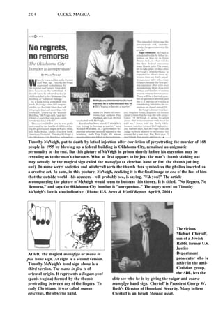 204 CODEX MAGICA
Timothy McVeigh, put to death by lethal injection after conviction of perpetrating the murder of 168
people in 1995 by blowing up a federal building in Oklahoma City, remained an enigmatic
personality to the end. But this picture of McVeigh in prison shortly before his execution may be
revealing as to the man's character. What at first appears to be just the man's thumb sticking out
may actually be the magical sign called the manofigo (a clenched hand or fist, the thumb jutting
out). In some secret societies and witchcraft sects the thumb thus symbolizes the phallus inserted as
a creative act. In sum, in this posture, McVeigh, realizing it is the final image or one of the last of him
that the outside world—his accusers—will probably see, is saying, "F..k you!" The article
accompanying the picture of McVeigh would seem to buttress this theory. It is titled, "No Regrets, No
Remorse," and says the Oklahoma City bomber is "unrepentant." The angry scowl on Timothy
McVeigh's face is also indicative. (Photo: U.S. News & World Report, April 9, 2001)
At left, the magical manofigo or mano in
fica hand sign. At right is a second version.
Timothy McVeigh's hand sign above is a
third version. The mano in fica is of
oriental origin. It represents a lingam-yoni
(penis-vagina) formed by the thumb
protruding between any of the fingers. To
early Christians, it was called manus
obscenus, the obscene hand.
The vicious
Michael Chertoff,
son of a Jewish
Rabbi, former U.S.
Justice
Department
prosecutor who is
active in the anti-
Christian group,
the ADL, lets the
elite see who he is by giving the vulgar and coarse
manofigo hand sign. Chertoff is President George W.
Bush's Director of Homeland Security. Many believe
Chertoff is an Israeli Mossad asset.
 