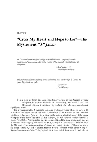 ELEVEN
"Cross My Heart and Hope to Die"—The
Mysterious "X" factor
An X is an ancient symbol for change or transformation.. .long associated in
medieval and renaissance art with the coming of the Messiah who shall make all
things new.
—Jim Tresner, 33°
Scottish Rite Journal
The Illuminist/Masonic meaning of the X is simply this: It is the sign of Osiris, the
great (Egyptian) sun god...
—Texe Marrs
Dark Majesty
T h e sign, or letter, X, has a long history of use in the Ancient Mystery
Religions, in apostate Judaism, in Freemasonry, and in the occult. The
Illuminati elite use it to this day to symbolize key phenomena and mark
significant events.
The mysterious letter X seems to take on a wide and varied life of its own, with
or without the secret aid of the elite sponsorship. Mark Euston, of the Christian
Intelligence Resource Network, in a letter to the author, detailed some of the many
examples of the use of the letter X. For example, the well-known science fiction TV
show, The X Files. Pornographic movies are rated X and the more sensational movies
in the raw flesh category are touted as XXX, or triple X. Euston noted that we have
the Microsoft Corporation creation of X-box, the movie X-Men, off-brand products
are called "Brand X," and of course, there is the U.S. terrorist prison camp, Camp X-
Ray at Guantanamo, Cuba. Today's youth have been called Generation X, and a lot of
 
