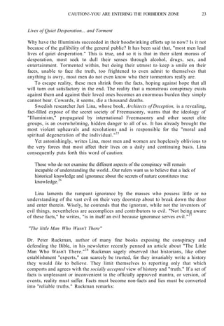CAUTION!-YOU ARE ENTERING THE FORBIDDEN ZONE 23
Lives of Quiet Desperation... and Torment
Why have the Illuminists succeeded in their hoodwinking efforts up to now? Is it not
because of the gullibility of the general public? It has been said that, "most men lead
lives of quiet desperation." This is true, and so it is that in their silent morass of
desperation, most seek to dull their senses through alcohol, drugs, sex, and
entertainment. Tormented within, but doing their utmost to keep a smile on their
faces, unable to face the truth, too frightened to even admit to themselves that
anything is awry, most men do not even know who their tormentors really are.
To escape reality, these men shrink from the facts, hoping against hope that all
will turn out satisfactory in the end. The reality that a monstrous conspiracy exists
against them and against their loved ones becomes an enormous burden they simply
cannot bear. Cowards, it seems, die a thousand deaths.
Swedish researcher Juri Lina, whose book, Architects of Deception, is a revealing,
fact-filled expose of the secret society of Freemasonry, warns that the ideology of
"Illuminism," propagated by international Freemasonry and other secret elite
groups, is an overwhelming, hidden danger to all of us. It has already brought the
most violent upheavals and revolutions and is responsible for the "moral and
spiritual degeneration of the individual."25
Yet astonishingly, writes Lina, most men and women are hopelessly oblivious to
the very forces that most affect their lives on a daily and continuing basis. Lina
consequently puts forth this word of caution:
Those who do not examine the different aspects of the conspiracy will remain
incapable of understanding the world...Our rulers want us to believe that a lack of
historical knowledge and ignorance about the secrets of nature constitutes true
knowledge.26
Lina laments the rampant ignorance by the masses who possess little or no
understanding of the vast evil on their very doorstep about to break down the door
and enter therein. Wisely, he contends that the ignorant, while not the inventors of
evil things, nevertheless are accomplices and contributors to evil. "Not being aware
of these facts," he writes, "is in itself an evil because ignorance serves evil."27
"The little Man Who Wasn't There"
Dr. Peter Ruckman, author of many fine books exposing the conspiracy and
defending the Bible, in his newsletter recently penned an article about "The Little
Man Who Wasn't There."28
Ruckman sagely observed that historians, like other
establishment "experts," can scarcely be trusted, for they invariably write a history
they would like to believe. They limit themselves to reporting only that which
comports and agrees with the socially accepted view of history and "truth." If a set of
facts is unpleasant or inconvenient to the officially approved mantra, or version, of
events, reality must suffer. Facts must become non-facts and lies must be converted
into "reliable truths." Ruckman remarks:
 