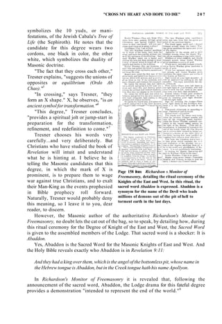 "CROSS MY HEART AND HOPE TO DIE" 2 0 7
symbolizes the 10 yuds, or mani-
festations, of the Jewish Cabala's Tree of
Life (the Sephiroth). He notes that the
candidate for this degree wears two
cordons, one black in color, the other
white, which symbolizes the duality of
Masonic doctrine.
"The fact that they cross each other,"
Tresner explains, "suggests the unions of
opposites or equilibrium (Ordo Ab
Chao)."5
"In crossing," says Tresner, "they
form an X shape." X, he observes, "is an
ancient symbol for transformation."6
"This degree," Tresner concludes,
"provides a spiritual jolt or jump-start in
preparation for the transformation,
refinement, and redefinition to come."7
Tresner chooses his words very
carefully...and very deliberately. But
Christians who have studied the book of
Revelation will intuit and understand
what he is hinting at. I believe he is
telling the Masonic candidates that this
degree, in which the mark of X is
prominent, is to prepare them to wage
war against true Christians, and to exalt
their Man-King as the events prophesied
in Bible prophecy roll forward.
Naturally, Tresner would probably deny
this meaning, so I leave it to you, dear
reader, to discern.
However, the Masonic author of the authoritative Richardson's Monitor of
Freemasonry, no doubt lets the cat out of the bag, so to speak, by detailing how, during
this ritual ceremony for the Degree of Knight of the East and West, the Sacred Word
is given to the assembled members of the Lodge. That sacred word is a shocker: It is
Abaddon.
Yes, Abaddon is the Sacred Word for the Masonic Knights of East and West. And
the Holy Bible reveals exactly who Abaddon is in Revelation 9:11:
Page 158 from Richardson s Monitor of
Freemasonry, detailing the ritual ceremony of the
Knights of the East and West. In this ritual, the
sacred word Abaddon is expressed. Abaddon is a
synonym for the name of the Devil who leads
millions of demons out of the pit of hell to
torment earth in the last days.
And they had a king over them, which is the angel of the bottomless pit, whose name in
the Hebrew tongue is Abaddon, but in the Creek tongue hath his name Apollyon.
In Richardson's Monitor of Freemasonry it is revealed that, following the
announcement of the sacred word, Abaddon, the Lodge drama for this fateful degree
provides a demonstration "intended to represent the end of the world."8
 