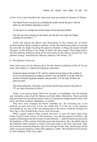 "CROSS MY HEART AND HOPE TO DIE" 209
of New York in part describes the ritual and scene prescribed for funerals as follows:
The funeral honors are given by extending the hands toward the grave with the
palms up, the brethren repeating in unison:
'To the grave we consign the mortal remains of our deceased brother.'
The arms are then crossed over the breast, the left above the right, the fingers
touching the shoulders...10
You'll find among the photos and illustrations in this section one of horror
novelist Stephen King seeming to emulate exactly this funeral procedure of crossing
the arms (X), the fingers touching the opposite shoulder. Is King, the master of death
literature, in fact taking on the image of death, the grim reaper? Does King believe
that this publicly displayed ritual act by him confers on the famous novelist the "raw
spiritual energy" mentioned by Masonic authority Jim Tresner, 33°?
X—The Egyptian Connection
From what source do the Masons draw for this funeral symbolism of the X? In my
book, Dark Majesty, I explain the Egyptian connection:
In ancient Egypt, the mark of "X" and the symbol of cross-bones in the symbol of
an X was very prominent in religious contexts. You can find the X on the walls of a
number of ancient Egyptians temples and pyramids...It is the sign of Osiris, the
great sun god...
The ancient pharaohs, when they were buried, had the legs crossed in the form of
"X" as a sign of devotion to Osiris.''
Today, as in ancient Egypt, Osiris the sun god is worshipped; now the homage
and veneration comes from the Masons and their fellow Illuminists. These confused
and perverted men mistakenly believe they are illumined (enlightened) by their solar
deity, the Great Architect, Jahbuhlun, or Lucifer.
They have even arranged for Osiris' watchful eye, the all-seeing eye, to be
pictured on each and every U.S.A. one dollar bill. It is the eye in the capstone
surrounded by the rays of the sun announcing to the whole world the coming of a
New Age, a New World Order (Novus Ordo Seclorum).
What a grand surprise these wicked men have in store for them when Jesus
Christ, Lord of Lords, returns. II Thessalonians 2 says that the opposers of Christ—the
leaders of Illuminati and their hordes of rapt followers — shall be utterly destroyed by
the brightness of His coming. Until that great and momentous day, the pitiful men of
the Illuminati shall continue to wallow with each other in the mire and muck. They
will continue communicating the sign of X, the sign of their silly, fanciful god, all the
while cursing the darkness rather than lighting a candle. Men blinded for all eternity
by their rejection of the True Light.
 