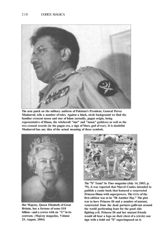 210 CODEX MAGICA
The arm patch on the military uniform of Pakistan's President, General Pervez
Musharraf, tells a number of tales. Against a black, circle background we find the
familiar crescent moon and star of Islam (actually, pagan origin, being
representative of Diana, the witchcraft "star" and "moon" goddess) as well as the
two crossed swords (in the pagan era, a sign of Mars, god of war). It is doubtful
Musharraf has any idea of the actual meaning of these symbols.
The "X" Team? In Time magazine (July 14, 2003, p.
79), it was reported that Marvel Comics intended to
publish a comic book that featured a resurrected
Princess Diana with superpowers. The title of the
first edition was to be "Di Another Day." The plot
was to have Princess Di and a number of mutant,
resurrected from the dead partners gallivant around
the world performing feats for the good side
fighting evil. Princess Di and her mutant friends
would all bear a logo on their chest of a (circle) sun
sign with a bold red "X" superimposed on it.
Her Majesty, Queen Elizabeth of Great
Britain, has a fortune of some $18
billion—and a crown with an "X" in its
centrum. (Majesty magazine, Volume
25, August, 2004)
 