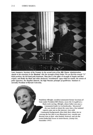 212 CODEX MAGICA
Larry Summers, Secretary of the Treasury in the second term of the Bill Clinton Administration,
signals to his associates in the Illuminati elite the strength of their Order. We see first his crossed "X"
hand position, the left hand path dominant. Then there is the pillar of strength of Jaquin and Boa/
origins, and finally the black and white checkered "tresrleboard" upon which he stands, the science of
polar opposites, the Hegelian dialectic, the high Masonic principle of equilibrium. Summers is
currently President of Harvard University.
 