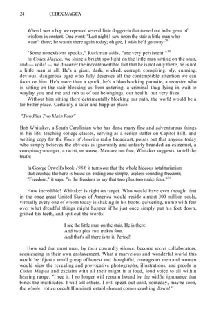 24 CODEX MAGICA
When I was a boy we repeated several little doggerels that turned out to be gems of
wisdom in content. One went: "Last night I saw upon the stair a little man who
wasn't there; he wasn't there again today; oh gee, I wish he'd go away!29
"Some nonexistent spooks," Ruckman adds, "are very persistent."30
In Codex Magica, we shine a bright spotlight on the little man sitting on the stair,
and — voila! — we discover the incontrovertible fact that he is not only there, he is not
a little man at all. He's a giant, dark, wicked, corrupt, conspiring, sly, cunning,
devious, dangerous ogre who fully deserves all the contemptible attention we can
focus on him. He's more than a spook, he's a bloodsucking parasite, a monster who
is sitting on the stair blocking us from entering, a criminal thug lying in wait to
waylay you and me and rob us of our belongings, our health, our very lives.
Without him sitting there detrimentally blocking our path, the world would be a
far better place. Certainly a safer and happier place.
"Two Plus Two Make Four"
Bob Whitaker, a South Carolinian who has done many fine and adventurous things
in his life, teaching college classes, serving as a senior staffer on Capitol Hill, and
writing copy for the Voice of America radio broadcast, points out that anyone today
who simply believes the obvious is ignorantly and unfairly branded an extremist, a
conspiracy-monger, a racist, or worse. Men are not free, Whitaker suggests, to tell the
truth:
In George Orwell's book 1984, it turns out that the whole hideous totalitarianism
that crushed the hero is based on ending one simple, useless-sounding freedom;
"Freedom," it says, "is the freedom to say that two plus two make four."31
How incredible! Whitaker is right on target. Who would have ever thought that
in the once great United States of America would reside almost 300 million souls,
virtually every one of whom today is shaking in his boots, quivering, numb with fear
over what dreadful things might happen if he just once simply put his foot down,
gritted his teeth, and spit out the words:
I see the little man on the stair. He is there!
And two plus two makes four.
And that's all there is to it. Period!
How sad that most men, by their cowardly silence, become secret collaborators,
acquiescing in their own enslavement. What a marvelous and wonderful world this
would be if just a small group of honest and thoughtful, courageous men and women
would view the revealing and provocative photographs, illustrations, and proofs in
Codex Magica and exclaim with all their might in a loud, loud voice to all within
hearing range: "I see it. I no longer will remain bound by the willful ignorance that
binds the multitudes. I will tell others. I will speak out until, someday, maybe soon,
the whole, rotten occult Illuminati establishment comes crashing down!"
 