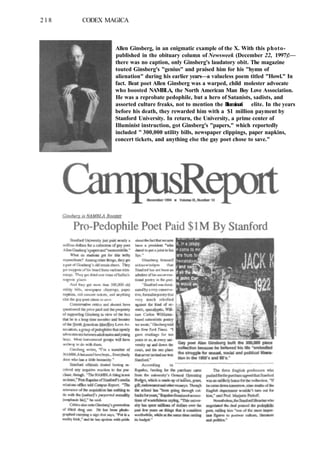 218 CODEX MAGICA
Allen Ginsberg, in an enigmatic example of the X. With this photo-
published in the obituary column of Newsweek (December 22, 1997)!—
there was no caption, only Ginsberg's laudatory obit. The magazine
touted Ginsberg's "genius" and praised him for his "hymn of
alienation" during his earlier years—a valueless poem titled "Howl." In
fact. Beat poet Allen Ginsberg was a warped, child molester advocate
who boosted NAMBLA, the North American Man Boy Love Association.
He was a reprobate pedophile, but a hero of Satanists, sadists, and
assorted culture freaks, not to mention the Illuminati elite. In the years
before his death, they rewarded him with a $1 million payment by
Stanford University. In return, the University, a prime center of
Illuminist instruction, got Ginsberg's "papers," which reportedly
included " 300,000 utility bills, newspaper clippings, paper napkins,
concert tickets, and anything else the gay poet chose to save."
 