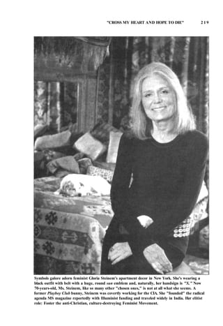 "CROSS MY HEART AND HOPE TO DIE" 2 1 9
Symbols galore adorn feminist Gloria Steinem's apartment decor in New York. She's wearing a
black outfit with belt with a huge, round sun emblem and, naturally, her handsign is "X." Now
70-years-old, Ms. Steinem, like so many other "chosen ones," is not at all what she seems. A
former Playboy Club bunny, Steinem was covertly working for the CIA. She "founded" the radical
agenda MS magazine reportedly with Illuminist funding and traveled widely in India. Her elitist
role: Foster the anti-Christian, culture-destroying Feminist Movement.
 