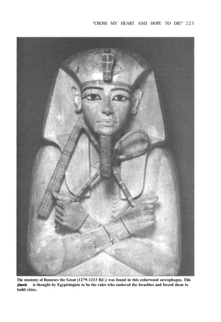 "CROSS MY HEART AND HOPE TO DIE" 223
The mummy of Ramescs the Great (1279-1213 B.C.) was found in this cedarwood sarcophagus. This
pharaoh is thought by Egyptologists to be the ruler who enslaved the Israelites and forced them to
build cities.
 