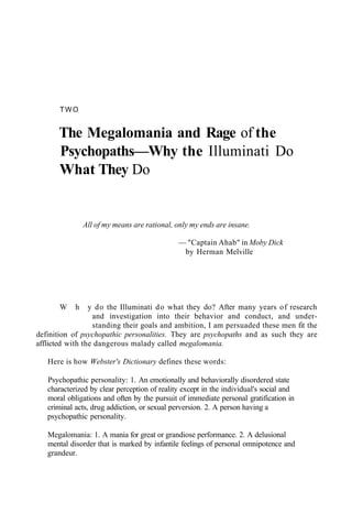 TWO
The Megalomania and Rage of the
Psychopaths—Why the Illuminati Do
What They Do
All of my means are rational, only my ends are insane.
— "Captain Ahab" in Moby Dick
by Herman Melville
W h y do the Illuminati do what they do? After many years of research
and investigation into their behavior and conduct, and under-
standing their goals and ambition, I am persuaded these men fit the
definition of psychopathic personalities. They are psychopaths and as such they are
afflicted with the dangerous malady called megalomania.
Here is how Webster's Dictionary defines these words:
Psychopathic personality: 1. An emotionally and behaviorally disordered state
characterized by clear perception of reality except in the individual's social and
moral obligations and often by the pursuit of immediate personal gratification in
criminal acts, drug addiction, or sexual perversion. 2. A person having a
psychopathic personality.
Megalomania: 1. A mania for great or grandiose performance. 2. A delusional
mental disorder that is marked by infantile feelings of personal omnipotence and
grandeur.
 