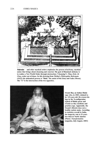 226 CODEX MAGICA
Rosicrucian and other mystical orders emphasize the process of alchemy, mystical
union that brings about cleansing and renewal. The goal of Illuminati alchemy is
to realize a New World Order through destruction ("cleansing"). Thus, Ordo Ab
Chao, order out of chaos. In this drawing from Mylius's Philosophia Reformata
(1622) the alchemical process is "Bath," the union of Sol (Sun) and Luna (Moon).
The "X" is the intersection of the two opposites.
Swami Bua, an Indian Hindu
sage who, in 2003, claimed to
be 115 years old. He crosses his
legs in the X-configuration
typical of Hindu gurus and
swamis as they meditate and
practice yoga. Apparently, the
Swami's lifestyle does not a
healthy nation make. According
to statistics overall in India,
the longevity rate is 23 years
less than in North America
(Photo: Transformation
magazine, July-August, 2003)
 