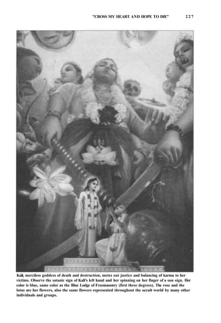 "CROSS MY HEART AND HOPE TO DIE'' 2 2 7
Kali, merciless goddess of death and destruction, metes out justice and balancing of karma to her
victims. Observe the satanic sign of Kali's left hand and her spinning on her finger of a sun sign. Her
color is blue, same color as the Blue Lodge of Freemasonry (first three degrees). The rose and the
lotus are her flowers, also the same flowers represented throughout the occult world by many other
individuals and groups.
 