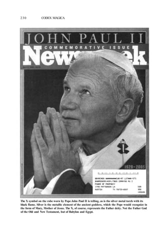 230 CODEX MAGICA
The X symbol on the robe worn by Pope John Paul II is telling, as is the silver metal torch with its
black flame. Silver is the metallic element of the ancient goddess, which the Pope would recognize in
the form of Mary, Mother of Jesus. The X, of course, represents the Father deity. Not the Father God
of the Old and New Testament, but of Babylon and Egypt.
 
