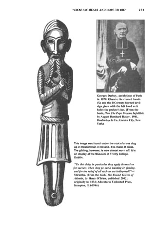 "CROSS MY HEART AND HOPE TO DIE" 2 3 1
Georges Darboy, Archbishop of Paris
in 1870. Observe the crossed hands
(X) and the Il Cornuto horned devil
sign given with the left hand as it
holds the prelate's hat. (From the
book, How The Pope Became Infallible,
by August Bernhard Hasler, 1981,
Doubleday & Co., Garden City, New
York)
This image was found under the root of a tree dug
up in Roscommon in Ireland. It is made of brass.
The gilding, however, is now almost worn off. It is
on display at the Museum of Trinity College,
Dublin.
"To this deity in particular they apply themselves
for success when they go out a hunting or fishing,
and for the relief of all such as are indisposed!"—
Miramba. (From the book, The Round Towers of
Atlantis, by Henry O'Brien, published 2002;
originally in 1834; Adventures Unlimited Press,
Kempton, IL 60946)
 