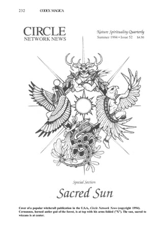 232 CODEX MAGICA
Cover of a popular witchcraft publication in the U.S.A., Circle Network News (copyright 1994).
Cernunnos, horned antler god of the forest, is at top with his arms folded ("X"). The sun, sacred to
wiccans is at center.
 