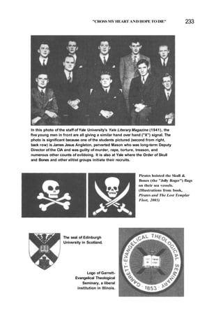 "CROSS MY HEART AND HOPE TO DIE" 233
In this photo of the staff of Yale University's Yale Literary Magazine (1941), the
five young men in front are all giving a similar hand over hand ("X") signal. The
photo is significant because one of the students pictured (second from right,
back row) is James Jesus Angleton, perverted Mason who was long-term Deputy
Director of the CIA and was guilty of murder, rape, torture, treason, and
numerous other counts of evildoing. It is also at Yale where the Order of Skull
and Bones and other elitist groups initiate their recruits.
Pirates hoisted the Skull &
Bones (the "Jolly Roger") flags
on their sea vessels.
(Illustrations from book,
Pirates and The Lost Templar
Fleet, 2003)
The seal of Edinburgh
University in Scotland.
Logo of Garrett-
Evangelical Theological
Seminary, a liberal
institution in Illinois.
 