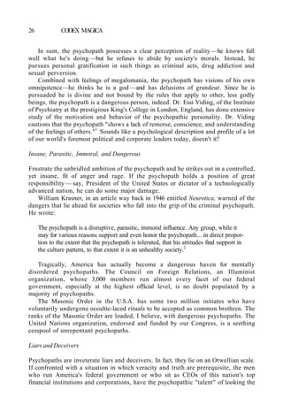 26 CODEX MAGICA
In sum, the psychopath possesses a clear perception of reality —he knows full
well what he's doing —but he refuses to abide by society's morals. Instead, he
pursues personal gratification in such things as criminal acts, drug addiction and
sexual perversion.
Combined with feelings of megalomania, the psychopath has visions of his own
omnipotence—he thinks he is a god —and has delusions of grandeur. Since he is
persuaded he is divine and not bound by the rules that apply to other, less godly
beings, the psychopath is a dangerous person, indeed. Dr. Essi Viding, of the Institute
of Psychiatry at the prestigious King's College in London, England, has done extensive
study of the motivation and behavior of the psychopathic personality. Dr. Viding
cautions that the psychopath "shows a lack of remorse, conscience, and understanding
of the feelings of others."1
Sounds like a psychological description and profile of a lot
of our world's foremost political and corporate leaders today, doesn't it?
Insane, Parasitic, Immoral, and Dangerous
Frustrate the unbridled ambition of the psychopath and he strikes out in a controlled,
yet insane, fit of anger and rage. If the psychopath holds a position of great
responsibility — say, President of the United States or dictator of a technologically
advanced nation, he can do some major damage.
William Krasner, in an article way back in 1946 entitled Neurotica, warned of the
dangers that lie ahead for societies who fall into the grip of the criminal psychopath.
He wrote:
The psychopath is a disruptive, parasitic, immoral influence. Any group, while it
may for various reasons support and even honor the psychopath... in direct propor-
tion to the extent that the psychopath is tolerated, that his attitudes find support in
the culture pattern, to that extent it is an unhealthy society.2
Tragically, America has actually become a dangerous haven for mentally
disordered psychopaths. The Council on Foreign Relations, an Illuminist
organization, whose 3,000 members run almost every facet of our federal
government, especially at the highest official level, is no doubt populated by a
majority of psychopaths.
The Masonic Order in the U.S.A. has some two million initiates who have
voluntarily undergone occultic-laced rituals to be accepted as common brethren. The
ranks of the Masonic Order are loaded, I believe, with dangerous psychopaths. The
United Nations organization, endorsed and funded by our Congress, is a seething
cesspool of unrepentant psychopaths.
Liars and Deceivers
Psychopaths are inveterate liars and deceivers. In fact, they lie on an Orwellian scale.
If confronted with a situation in which veracity and truth are prerequisite, the men
who run America's federal government or who sit as CEOs of this nation's top
financial institutions and corporations, have the psychopathic "talent" of looking the
 