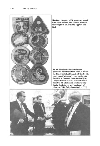 236 CODEX MAGICA
Illuminism in space: NASA patches are loaded
with pagan, occultic, and Masonic meanings,
including the X of Osiris, the Egyptian Sun
God.
An X is formed as America's top four
politicians met at the White House to decide
the fate of the federal budget. Obviously, this
was a staged "photo op" event, but for Vice
President Al Gore and House speaker Newt
Gingrich to reach over the clasped hands of
President Bill Clinton and Senate Majority
Leader Bob Dole was a serious breach of
etiquette. (USA Today, December 21, 1995)
 