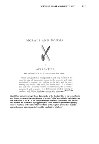 "CROSS MY HEART AND HOPE TO DIE" 2 3 7
Albert Pike, former Sovereign Grand Commander of the Scottish Rite, in his book, Morals
and Dogma, considered by many Masons to be their "bible" and guide for daily living, has
this illustration of an "X," in the form of a crossed gavel and a measuring stick, or rule.
Pike explains the illustration by suggesting that Force (the brute power of the people)
must be regulated by the elite: "The blind Force of the people is a Force that must be
economized, and also managed... It must be regulated by Intellect."
 