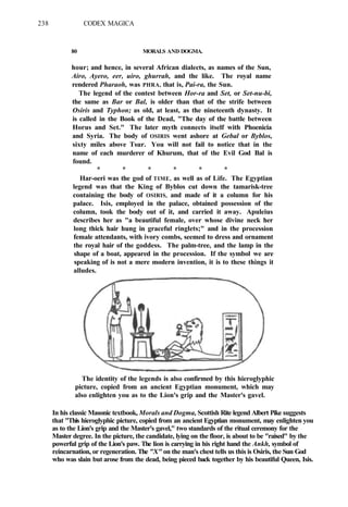 238 CODEX MAGICA
80 MORALS AND DOGMA.
hour; and hence, in several African dialects, as names of the Sun,
Airo, Ayero, eer, uiro, ghurrah, and the like. The royal name
rendered Pharaoh, was PHRA, that is, Pai-ra, the Sun.
The legend of the contest between Hor-ra and Set, or Set-nu-bi,
the same as Bar or Bal, is older than that of the strife between
Osiris and Typhon; as old, at least, as the nineteenth dynasty. It
is called in the Book of the Dead, "The day of the battle between
Horus and Set." The later myth connects itself with Phoenicia
and Syria. The body of OSIRIS went ashore at Gebal or Byblos,
sixty miles above Tsur. You will not fail to notice that in the
name of each murderer of Khurum, that of the Evil God Bal is
found.
* * * * * *
Har-oeri was the god of TIME, as well as of Life. The Egyptian
legend was that the King of Byblos cut down the tamarisk-tree
containing the body of OSIRIS, and made of it a column for his
palace. Isis, employed in the palace, obtained possession of the
column, took the body out of it, and carried it away. Apuleius
describes her as "a beautiful female, over whose divine neck her
long thick hair hung in graceful ringlets;" and in the procession
female attendants, with ivory combs, seemed to dress and ornament
the royal hair of the goddess. The palm-tree, and the lamp in the
shape of a boat, appeared in the procession. If the symbol we are
speaking of is not a mere modern invention, it is to these things it
alludes.
The identity of the legends is also confirmed by this hieroglyphic
picture, copied from an ancient Egyptian monument, which may
also enlighten you as to the Lion's grip and the Master's gavel.
In his classic Masonic textbook, Morals and Dogma, Scottish Rite legend Albert Pike suggests
that "This hieroglyphic picture, copied from an ancient Egyptian monument, may enlighten you
as to the Lion's grip and the Master's gavel," two standards of the ritual ceremony for the
Master degree. In the picture, the candidate, lying on the floor, is about to be "raised" by the
powerful grip of the Lion's paw. The lion is carrying in his right hand the Ankh, symbol of
reincarnation, or regeneration. The "X" on the man's chest tells us this is Osiris, the Sun God
who was slain but arose from the dead, being pieced back together by his beautiful Queen, Isis.
 