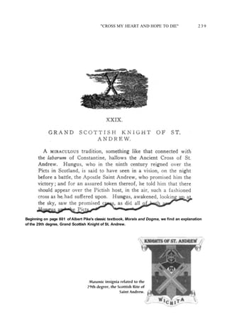 "CROSS MY HEART AND HOPE TO DIE" 2 3 9
Beginning on page 801 of Albert Pike's classic textbook, Morals and Dogma, we find an explanation
of the 29th degree, Grand Scottish Knight of St. Andrew.
 