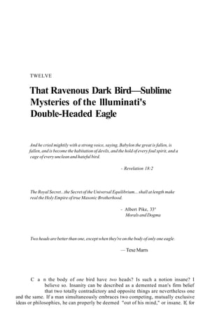 TWELVE
That Ravenous Dark Bird—Sublime
Mysteries of the llluminati's
Double-Headed Eagle
And he cried mightily with a strong voice, saying, Babylon the great is fallen, is
fallen, and is become the habitation of devils, and the hold of every foul spirit, and a
cage of every unclean and hateful bird.
- Revelation 18:2
The Royal Secret...the Secret of the Universal Equilibrium... shall at length make
real the Holy Empire of true Masonic Brotherhood.
- Albert Pike, 33°
Morals and Dogma
Two heads are better than one, except when they're on the body of only one eagle.
— Texe Marrs
C a n the body of one bird have two heads? Is such a notion insane? I
believe so. Insanity can be described as a demented man's firm belief
that two totally contradictory and opposite things are nevertheless one
and the same. If a man simultaneously embraces two competing, mutually exclusive
ideas or philosophies, he can properly be deemed "out of his mind," or insane. If, for
 