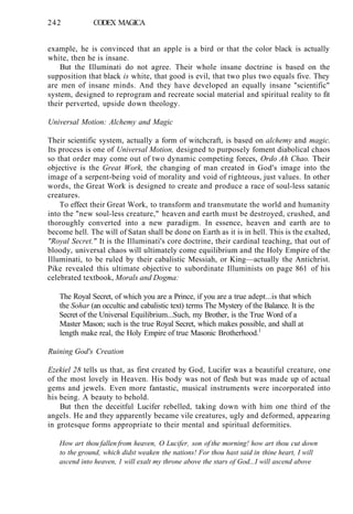 242 CODEX MAGICA
example, he is convinced that an apple is a bird or that the color black is actually
white, then he is insane.
But the Illuminati do not agree. Their whole insane doctrine is based on the
supposition that black is white, that good is evil, that two plus two equals five. They
are men of insane minds. And they have developed an equally insane "scientific"
system, designed to reprogram and recreate social material and spiritual reality to fit
their perverted, upside down theology.
Universal Motion: Alchemy and Magic
Their scientific system, actually a form of witchcraft, is based on alchemy and magic.
Its process is one of Universal Motion, designed to purposely foment diabolical chaos
so that order may come out of two dynamic competing forces, Ordo Ah Chao. Their
objective is the Great Work, the changing of man created in God's image into the
image of a serpent-being void of morality and void of righteous, just values. In other
words, the Great Work is designed to create and produce a race of soul-less satanic
creatures.
To effect their Great Work, to transform and transmutate the world and humanity
into the "new soul-less creature," heaven and earth must be destroyed, crushed, and
thoroughly converted into a new paradigm. In essence, heaven and earth are to
become hell. The will of Satan shall be done on Earth as it is in hell. This is the exalted,
"Royal Secret." It is the Illuminati's core doctrine, their cardinal teaching, that out of
bloody, universal chaos will ultimately come equilibrium and the Holy Empire of the
Illuminati, to be ruled by their cabalistic Messiah, or King—actually the Antichrist.
Pike revealed this ultimate objective to subordinate Illuminists on page 861 of his
celebrated textbook, Morals and Dogma:
The Royal Secret, of which you are a Prince, if you are a true adept...is that which
the Sohar (an occultic and cabalistic text) terms The Mystery of the Balance. It is the
Secret of the Universal Equilibrium...Such, my Brother, is the True Word of a
Master Mason; such is the true Royal Secret, which makes possible, and shall at
length make real, the Holy Empire of true Masonic Brotherhood.1
Ruining God's Creation
Ezekiel 28 tells us that, as first created by God, Lucifer was a beautiful creature, one
of the most lovely in Heaven. His body was not of flesh but was made up of actual
gems and jewels. Even more fantastic, musical instruments were incorporated into
his being. A beauty to behold.
But then the deceitful Lucifer rebelled, taking down with him one third of the
angels. He and they apparently became vile creatures, ugly and deformed, appearing
in grotesque forms appropriate to their mental and spiritual deformities.
How art thou fallen from heaven, O Lucifer, son of the morning! how art thou cut down
to the ground, which didst weaken the nations! For thou hast said in thine heart, I will
ascend into heaven, 1 will exalt my throne above the stars of God...I will ascend above
 