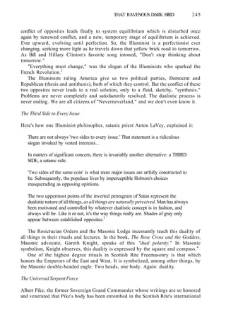 THAT RAVENOUS DARK BIRD 245
conflict of opposites leads finally to system equilibrium which is disturbed once
again by renewed conflict, and a new, temporary stage of equilibrium is achieved.
Ever upward, evolving until perfection. So, the Illuminist is a perfectionist ever
changing, seeking more light as he travels down that yellow brick road to tomorrow.
As Bill and Hillary Clinton's favorite song intoned, "Don't stop thinking about
tomorrow."
"Everything must change," was the slogan of the Illuminists who sparked the
French Revolution.2
The Illuminists ruling America give us two political parties, Democrat and
Republican (thesis and antithesis), both of which they control. But the conflict of these
two opposites never leads to a real solution, only to a fluid, sketchy, "synthesis."
Problems are never completely and satisfactorily resolved. The dualistic process is
never ending. We are all citizens of "Neverneverland," and we don't even know it.
The Third Side to Every Issue
Here's how one Illuminist philosopher, satanic priest Anton LaVey, explained it:
There are not always 'two sides to every issue.' That statement is a ridiculous
slogan invoked by vested interests...
In matters of significant concern, there is invariably another alternative: a THIRD
SIDE, a satanic side.
'Two sides of the same coin' is what most major issues are artfully constructed to
be. Subsequently, the populace lives by imperceptible Hobson's choices
masquerading as opposing opinions.
The two uppermost points of the inverted pentagram of Satan represent the
dualistic nature of all things, as all things are naturally perceived. Man has always
been motivated and controlled by whatever dualistic concept is in fashion, and
always will be. Like it or not, it's the way things really are. Shades of gray only
appear between established opposites.3
The Rosicrucian Orders and the Masonic Lodge incessantly teach this duality of
all things in their rituals and lectures. In the book, The Rose Cross and the Goddess,
Masonic advocate, Gareth Knight, speaks of this "dual polarity." In Masonic
symbolism, Knight observes, this duality is expressed by the square and compass.4
One of the highest degree rituals in Scottish Rite Freemasonry is that which
honors the Emperors of the East and West. It is symbolized, among other things, by
the Masonic double-headed eagle. Two heads, one body. Again: duality.
The Universal Serpent Force
Albert Pike, the former Sovereign Grand Commander whose writings are so honored
and venerated that Pike's body has been entombed in the Scottish Rite's international
 