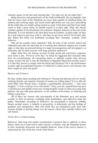 THE MEGALOMANIA AND RAGE OF THE PSYCHOPATHS 27
citizenry square in the face and insisting that, "two plus two do not make four."
Being deceivers and practitioners of the Craft (witchcraft), the psychopaths who
lead the inner circle of the Illuminati are more than capable of standing before the
cameras and working magic and occult ritual right before our very eyes, pretending
all the while they are simply acting normal as usual. It has been said that if one really
wants to hide a great secret, he should conceal it in plain sight. Well, this maxim
certainly applies to the disordered, but somehow illogical, behavior of the men of the
Illuminati. It is not rational to do what these men do in public, in plain sight, yet they
do it and expect to get away with it. And they do get away with it! Or at least, they
did, before this book was published revealing their unseemly, scripted, ritual
behavior.
Why all the occultic ritual rigmarole? Why do some of the world's richest and
influential men take the risks they do in working their demonic magical acts in plain
sight, so that they are pictured doing it in major newsmagazines and newspapers, on
television, and in other avenues with huge potential audiences?
Edgar Allen Poe, the famous novelist of dark mood and mysterious suspense,
once wrote a tale, "Perverse of the Imp," in which he suggested that criminals often
have an overwhelming, all consuming desire to publicly confess their devious
crimes. Could it be this is why the Illuminati so flagrantly flaunt their occultic wares?
Is it that they possess a unique taste for deceit and chicanery? Or is the performance
in plain sight accomplished because it is believed to infuse power and mastery into
their sought for aims and goals?
Mockers and Tricksters
Do they simply enjoy mocking and tricking us? Teasing and playing with our minds,
realizing that the vast majority of people in society are willing dupes? It was, after all,
serial killer John Wayne Gacy—certainly a psychopathic personality — who once
bragged, "A clown could get away with murder." Gacy, you see, enjoyed dressing up as
a mischievous and gleeful clown and visiting hospital wards to cheer up young male
patients. He also took great pleasure, in the confines of his home, in torturing and
killing young boys.
All of these are reasons why psychopaths of the Illuminati pose and parade
occultly in front of cameras, exchange ritual handshakes, and otherwise taunt the
public. Remember, according to Webster's, the psychopath is immoral, selfishly
flaunts societal mores, is infantile in personality, is delusional, and has feelings of
grandeur and omnipotence. Men who think they are omnipotent gods must take
extreme delight in putting things over the masses whom they consider inferior and
sub-human.
Twelve Keys to Understanding
Moreover, after long and careful consideration I propose that in addition to these
factors, there are at least twelve other reasons, or factors, why the Illuminati persist
in their seemingly delusional and infantile behavior. Each of the twelve reasons is
represented by one of the key words listed below:
 