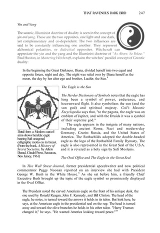 THAT RAVENOUS DARK BIRD 247
In the beginning the Great Darkness, Diana, divided herself into two equal and
opposite forces, night and day. The night was ruled over by Diana herself as the
moon, the day by her alter ego and brother, Lucifer, the Sun.8
Detail from a Moslem coat-of-
arms shows heraldic eagle
bearing Sufi octagonal
calligraphic motto on its breast.
(From the book, A History of
Secret Societies, by Arkon
Daraul, Citadel Press, Secaucus,
New Jersey, 1961)
The Eagle is the Sun
The Herder Dictionary of Symbols notes that the eagle has
long been a symbol of power, endurance, and
heavenward flight. It also symbolizes the sun (and the
sun god) and spiritual majesty. Coil's Masonic
Encyclopedia says that, "to the pagans, the eagle was an
emblem of Jupiter, and with the Druids it was a symbol
of their supreme god."
The eagle appears in the insignia of many nations,
including ancient Rome, Nazi and modern-day
Germany, Czarist Russia, and the United States of
America. The Rothschilds adopted the double-headed
eagle as the logo of the Rothschild Family Dynasty. The
eagle is also represented in the Great Seal of the U.S.A.
and it is revered as a holy sign by Sufi Moslems.
The Oval Office and The Eagle in the Great Seal
In Tlxe Wall Street Journal, former presidential speechwriter and now political
commentator Peggy Noonan reported on an interview she had with President
George W. Bush in the White House.9
As she sat before him, a friendly Chief
Executive Bush brought up the topic of the eagle symbol so prominently displayed
in the Oval Office.
The President noted the carved American eagle on the front of his antique desk, the
one used by Ronald Reagan, John F. Kennedy, and Bill Clinton. The head of the
eagle, he notes, is turned toward the arrows it holds in its talon. But look here, he
says, at the American eagle in the presidential seal on the rug: The head is turned
away and toward the olive branches he holds in his other talon. "Harry Truman
changed it," he says. "He wanted America looking toward peace."10
 