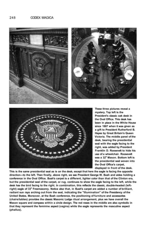 248 CODEX MAGICA
These three pictures reveal a
mystery. Top left is the
President's classic oak desk in
the Oval Office. This desk has
been in place in the White House
since 1887 when it was given as
a gift to President Rutherford B.
Hayes by Great Britain's Queen
Victoria. The middle panel of the
desk, bearing the presidential
seal with the eagle facing to the
right, was added by President
Franklin D. Roosevelt to hide his
use of a wheelchair. Roosevelt
was a 32o
Mason. Bottom left is
the presidential seal woven into
the Oval Office's carpet,
displayed in front of the desk.
This is the same presidential seal as is on the desk, except that here the eagle is facing the opposite
direction—to the left. Then finally, above right, we see President George W. Bush and aides holding a
conference in the Oval Office. Bush's carpet is a different, lighter color than that of the Clinton era,
but the presidential seal of the carpet, or rug, continues to show the eagle facing to the left, while the
desk has the bird facing to the right. In combination, this reflects the classic, double-headed (left-
right) eagle of 33o
Freemasonry. Notice also that, in Bush's carpet are added a number of brilliant,
radiant sun rays arching out from the seal, indicating the "Illumination" of the Presidency of the
United States. Moreover, at the Bush conference, the positioning of furniture and accessories
(chairs/tables) provides the classic Masonic Lodge ritual arrangement, plus we have overall the
Mason square and compass within a circle design. The red roses in the middle are also symbolic in
that they represent the feminine aspect (vagina) while the eagle represents the masculine aspect
(phallus).
 