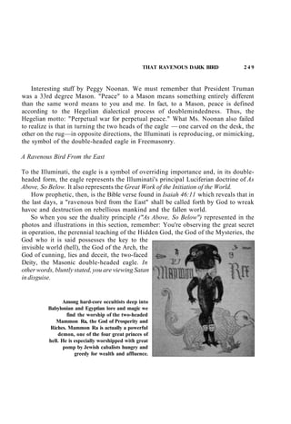 THAT RAVENOUS DARK BIRD 2 4 9
Interesting stuff by Peggy Noonan. We must remember that President Truman
was a 33rd degree Mason. "Peace" to a Mason means something entirely different
than the same word means to you and me. In fact, to a Mason, peace is defined
according to the Hegelian dialectical process of doublemindedness. Thus, the
Hegelian motto: "Perpetual war for perpetual peace." What Ms. Noonan also failed
to realize is that in turning the two heads of the eagle — one carved on the desk, the
other on the rug—in opposite directions, the Illuminati is reproducing, or mimicking,
the symbol of the double-headed eagle in Freemasonry.
A Ravenous Bird From the East
To the Illuminati, the eagle is a symbol of overriding importance and, in its double-
headed form, the eagle represents the Illuminati's principal Luciferian doctrine of As
Above, So Below. It also represents the Great Work of the Initiation of the World.
How prophetic, then, is the Bible verse found in Isaiah 46:11 which reveals that in
the last days, a "ravenous bird from the East" shall be called forth by God to wreak
havoc and destruction on rebellious mankind and the fallen world.
So when you see the duality principle ("As Above, So Below") represented in the
photos and illustrations in this section, remember: You're observing the great secret
in operation, the perennial teaching of the Hidden God, the God of the Mysteries, the
God who it is said possesses the key to the
invisible world (hell), the God of the Arch, the
God of cunning, lies and deceit, the two-faced
Deity, the Masonic double-headed eagle. In
other words, bluntly stated, you are viewing Satan
in disguise.
Among hard-core occultists deep into
Babylonian and Egyptian lore and magic we
find the worship of the two-headed
Mammon Ra, the God of Prosperity and
Riches. Mammon Ra is actually a powerful
demon, one of the four great princes of
hell. He is especially worshipped with great
pomp by Jewish cabalists hungry and
greedy for wealth and affluence.
 