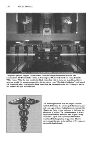 250 CODEX MAGICA
Two golden phoenix serpents face each other inside the Temple Room of the Scottish Rite
headquarters, The House of The Temple, in Washington, D.C. located exactly 13 blocks from the
White House. While the focal point is the black stone altar with its three sun medallions, the two
serpents provide the most grotesque sight. On the rug we read, "The Goal of Initiation," and, indeed,
it is reportedly before this imposing black stone altar that the candidate for the 33rd degree kneels
and drinks wine from a human skull.
The medical profession uses the winged caduceus,
symbol of Mercury, the ancient god of commerce, as a
universal sign, or logo. Medical doctors even take the
Hippocratic Oath, vowing obeisance to Asclepius, the
Greek god of healing. The caduceus design is of two
serpents intertwined around a staff, or pole, facing
each other. Again, this is evidence of llluminist
doctrine of the integration of opposites. The two
serpents are the same as the emblem of Freemasonry-
the double-headed eagle.
 