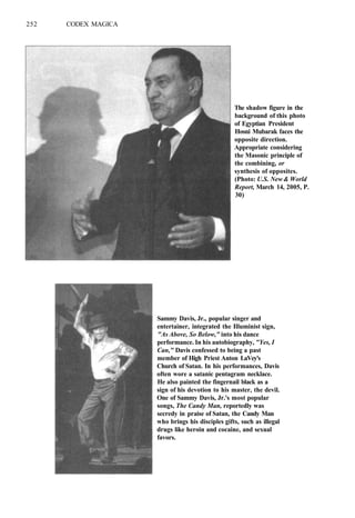 252 CODEX MAGICA
The shadow figure in the
background of this photo
of Egyptian President
Hosni Mubarak faces the
opposite direction.
Appropriate considering
the Masonic principle of
the combining, or
synthesis of opposites.
(Photo: U.S. New & World
Report, March 14, 2005, P.
30)
Sammy Davis, Jr., popular singer and
entertainer, integrated the Illuminist sign,
"As Above, So Below," into his dance
performance. In his autobiography, "Yes, I
Can," Davis confessed to being a past
member of High Priest Anton LaVey's
Church of Satan. In his performances, Davis
often wore a satanic pentagram necklace.
He also painted the fingernail black as a
sign of his devotion to his master, the devil.
One of Sammy Davis, Jr.'s most popular
songs, The Candy Man, reportedly was
secredy in praise of Satan, the Candy Man
who brings his disciples gifts, such as illegal
drugs like heroin and cocaine, and sexual
favors.
 