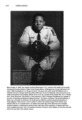 254 CODEX MAGICA
Mirror Image: In 2002, two snipers terrified Washington, D.C. suburbs with deadly and accurate
shooting of innocent citizens. Police Chief Charles Moose, of Montgomery County, Maryland, led
some 1,000 investigators in a 22-day manhunt. The press and media made Chief Moose into a
celebrity and hero, though clearly his police skills were not just inadequate, they had proven to be
vastly incompetent and bungling. Moose turns out to be a puppet of the Jewish ADL and a "Chosen
One" of the Illuminati. This photo in Time (January 6, 2001) unmasks Chief Moose as a stooge of
the elite. It illustrates perfectly the Satanic doctrine, "As Above, So Below." We see Chief Moose, a
black man, shrouded in darkness, his hands giving a Masonic symbol (explained elsewhere in
Codex Magica). They rest on a mirror surface in which the shadow image of the Chief is seen.
Viewed either as is or upside down, we observe the secret sign of the diamond (two triangles
abutted together), indicating the portal of hell, high sign of the conspiracy. It doesn't get much
more revealing than this. Yet, it is doubtful that even a fraction of the readers of Time who saw this
photo had any idea of its esoteric nature.
 