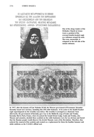 256 CODEX MAGICA
In 1917, after the dynasty of Czar Nicholas II fell, the Moscow government of Freemason Alexander
Kerensky issued new currency, including this 250 ruble banknote. At its center is the double-headed
eagle superimposed on the swastika (sun deity). The swastika is arranged as a diamond. Soon
afterwards, the government of Kerensky gave way to the Bolshevik coup of Lenin and Trotsky.
Kerensky fled to Paris, France, where he joined the Grand Orient Lodge. Lenin and Trotsky, also
Masons and satanists, decided these symbols on the ruble banknotes were far too obvious and feared
that the Russian people would discover the Jewish Masonic roots of the Revolution. Therefore, they
ordered the removal of the symbols and created as a replacement for them the familiar hammer and
sickle emblems as the U.S.S.R.'s official seal.
One of the clergy leaders of the
Orthodox Church in Greece
wears a pendent of the
crowned double-headed eagle
as a talisman around his neck.
The cross, meanwhile, is
relegated to the left side of the
satanic talisman.
 
