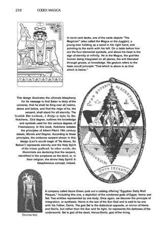 258 CODEX MAGICA
In tarot card decks, one of the cards depicts "The
Magician" (also called the Magus or the Juggler), a
young man holding up a wand in his right hand, and
pointing to the earth with his left. On a table before him
are the four elemental symbols, and above his head is the
sign of eternity or infinity. He is the Magus, the god-like
human being integrated on all planes, the will liberated
through gnosis, or knowledge. His gesture refers to the
basic occult principle "That which is above is as that
which is below."
This design illustrates the ultimate blasphemy
for its message is that Satan is deity of the
universe, that he shall be King over all realms,
above and below, and that the reign of he, the
serpent, shall stand for all eternity. The
Scottish Rite textbook, A Bridge to light, by Rex
Hutchens, 33rd degree, outlines the knowledge
and symbols used for the various degrees of
Freemasonry. In this book, Hutchens restates
the principles of Albert Pike's 19th century
classic, Morals and Dogma. According to these
principles, the oroboros serpent shown in this
design (Levi's occult magic of "As Above, So
Below") represents eternity and the Holy Spirit
of the triune godhead. In other words, the
Illuminists are declaring that the serpent,
identified in the scriptures as the devil, is, in
their religion, the divine Holy Spirit! A
blasphemous concept, indeed.
A company called Azure Green puts out a catalog offering "Egyptian Deity Wall
Plaques," including this one, a depiction of the combined gods of Egypt, Horns and
Set. Two entities represented by one body. Once again, we discover the principle of
integration, or synthesis. Horns is the son of the Sun God and is said to be one
with his Father, Osiris. The god Set is the dialectical opposite, or mirror of Horns
and Osiris, but rather than the Sun and its light, he represents the darkness of the
underworld. Set is god of the dead, Horus-Osiris, god of the living.
 