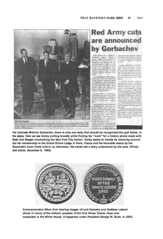 THAT RAVENOUS DARK BIRD M 2 6 1
For Comrade Mikhail Gorbachev, there is only one deity that should be recognized-the god below, in
the abyss. Here we see Gorby smiling broadly while finding his "mark" for a history photo made with
Bush and Reagan overlooking the New York City harbor. Gorby seems to merely be clowning around,
but his membership in the Grand Orient Lodge in Paris, France and his favorable status by the
llluminati's Inner Circle inform us otherwise. His hands tell a story understood by the wise. (Photo
and article, December 8, 1988)
Commemorative Silver Coin bearing images of Lord Ganesha and Goddess Laksmi
struck in honor of the historic occasion of the first Hindu Diwali ritual ever
conducted in the White House. It happened under President George W. Bush, in 2003.
 