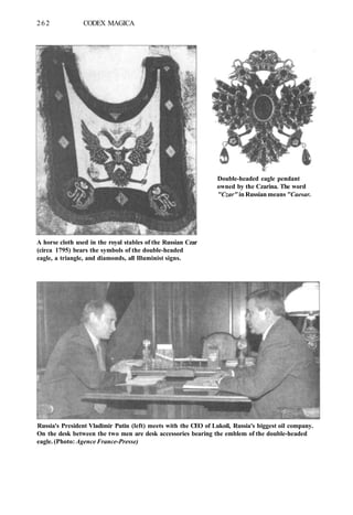 262 CODEX MAGICA
Double-headed eagle pendant
owned by the Czarina. The word
"Czar" in Russian means "Caesar.
A horse cloth used in the royal stables of the Russian Czar
(circa 1795) bears the symbols of the double-headed
eagle, a triangle, and diamonds, all llluminist signs.
Russia's President Vladimir Putin (left) meets with the CEO of Lukoil, Russia's biggest oil company.
On the desk between the two men are desk accessories bearing the emblem of the double-headed
eagle. (Photo: Agence France-Presse)
 