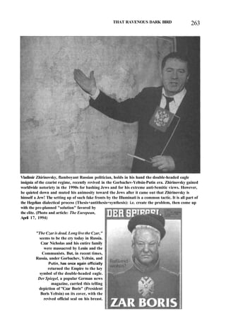 THAT RAVENOUS DARK BIRD 263
Vladimir Zhirinovsky, flamboyant Russian politician, holds in his hand the double-headed eagle
insignia of the czarist regime, recently revived in the Gorbachev-Yeltsin-Putin era. Zhirinovsky gained
worldwide notoriety in the 1990s for bashing Jews and for his extreme anti-Semitic views. However,
he quieted down and muted his animosity toward the Jews after it came out that Zhirinovsky is
himself a Jew! The setting up of such fake fronts by the Illuminati is a common tactic. It is all part of
the Hegelian dialectical process (Thesis+antithesis=synthesis): i.e. create the problem, then come up
with the pre-planned "solution" favored by
the elite. (Photo and article: The European,
April 17, 1994)
"The Czar is dead. Long live the Czar,"
seems to be the cry today in Russia.
Czar Nicholas and his entire family
were massacred by Lenin and the
Communists. But, in recent times,
Russia, under Gorbachev, Yeltsin, and
Putin, has once again officially
returned the Empire to the key
symbol of the double-headed eagle.
Der Spiegel, a popular German news
magazine, carried this telling
depiction of "Czar Boris" (President
Boris Yeltsin) on its cover, with the
revived official seal on his breast.
 