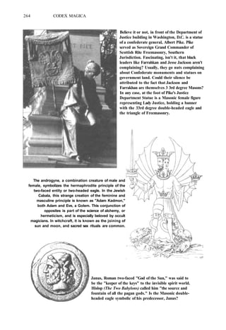 264 CODEX MAGICA
Believe it or not, in front of the Department of
Justice building in Washington, D.C. is a statue
of a confederate general, Albert Pike. Pike
served as Sovereign Grand Commander of
Scottish Rite Freemasonry, Southern
Jurisdiction. Fascinating, isn't it, that black
leaders like Farrahkan and Jesse Jackson aren't
complaining? Usually, they go nuts complaining
about Confederate monuments and statues on
government land. Could their silence be
attributed to the fact that Jackson and
Farrakhan are themselves 3 3rd degree Masons?
In any case, at the foot of Pike's Justice
Department Statue is a Masonic female figure
representing Lady Justice, holding a banner
with the 33rd degree double-headed eagle and
the triangle of Freemasonry.
The androgyne, a combination creature of male and
female, symbolizes the hermaphrodite principle of the
two-faced entity or two-headed eagle. In the Jewish
Cabala, this strange creation of the feminine and
masculine principle is known as "Adam Kadmon,"
both Adam and Eve, a Golem. This conjunction of
opposites is part of the science of alchemy, or
hermeticism, and is especially beloved by occult
magicians. In witchcraft, it is known as the joining of
sun and moon, and sacred sex rituals are common.
Janus, Roman two-faced "God of the Sun," was said to
be the "keeper of the keys" to the invisible spirit world.
Hislop (The Two Babylons) called him "the source and
fountain of all the pagan gods." Is the Masonic double-
headed eagle symbolic of his predecessor, Janus?
 
