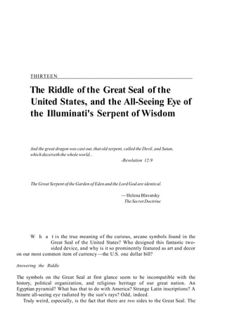 THIRTEEN
The Riddle of the Great Seal of the
United States, and the All-Seeing Eye of
the Illuminati's Serpent of Wisdom
And the great dragon was cast out, that old serpent, called the Devil, and Satan,
which deceiveth the whole world...
-Revelation 12:9
The Great Serpent of the Garden of Eden and the Lord God are identical.
— Helena Blavatsky
The Secret Doctrine
W h a t is the true meaning of the curious, arcane symbols found in the
Great Seal of the United States? Who designed this fantastic two-
sided device, and why is it so prominently featured as art and decor
on our most common item of currency —the U.S. one dollar bill?
Answering the Riddle
The symbols on the Great Seal at first glance seem to be incompatible with the
history, political organization, and religious heritage of our great nation. An
Egyptian pyramid? What has that to do with America? Strange Latin inscriptions? A
bizarre all-seeing eye radiated by the sun's rays? Odd, indeed.
Truly weird, especially, is the fact that there are two sides to the Great Seal. The
 